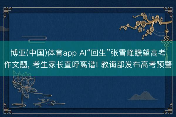 博亚(中国)体育app AI“回生”张雪峰瞻望高考作文题， 考生家长直呼离谱! 教诲部发布高考预警