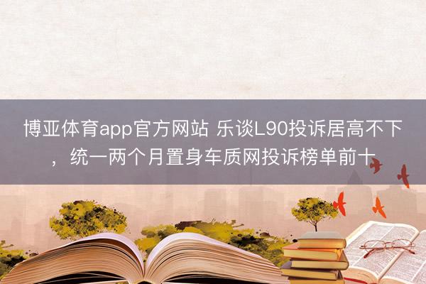 博亚体育app官方网站 乐谈L90投诉居高不下，统一两个月置身车质网投诉榜单前十