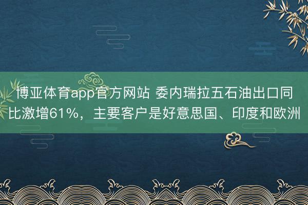 博亚体育app官方网站 委内瑞拉五石油出口同比激增61%，主要客户是好意思国、印度和欧洲