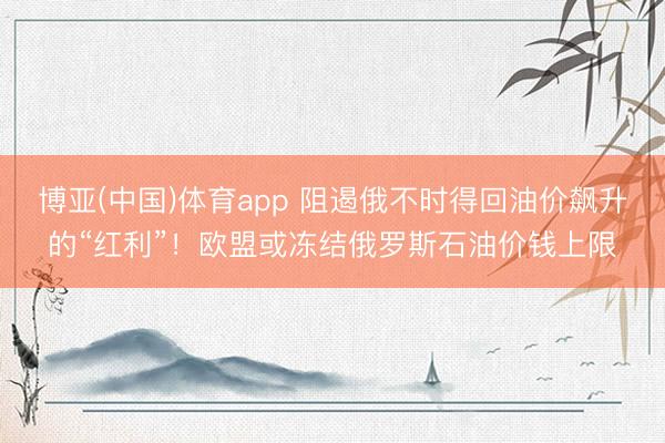 博亚(中国)体育app 阻遏俄不时得回油价飙升的“红利”！欧盟或冻结俄罗斯石油价钱上限