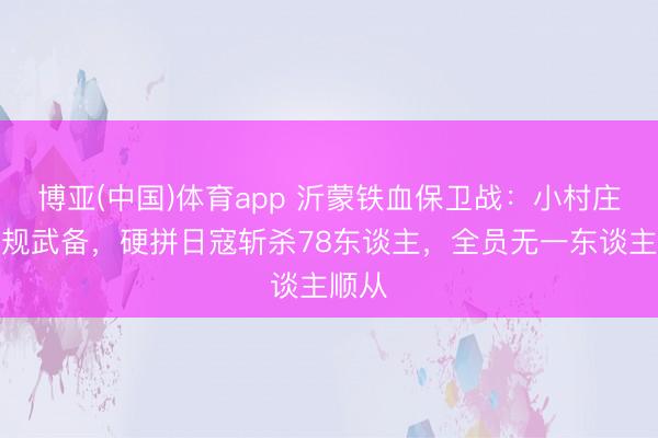 博亚(中国)体育app 沂蒙铁血保卫战：小村庄无正规武备，硬拼日寇斩杀78东谈主，全员无一东谈主顺从