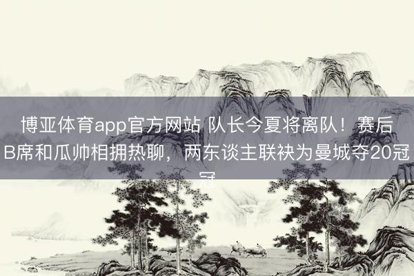 博亚体育app官方网站 队长今夏将离队！赛后B席和瓜帅相拥热聊，<a href=