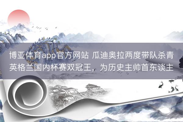博亚体育app官方网站 瓜迪奥拉两度带队杀青英格兰国内杯赛双冠王，为历史主帅首东谈主
