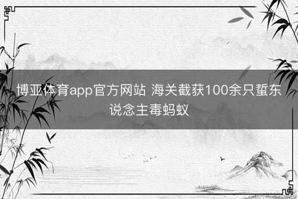 博亚体育app官方网站 海关截获100余只蜇东说念主毒蚂蚁