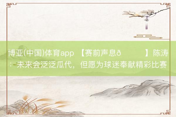 博亚(中国)体育app 【赛前声息🎙】陈涛：未来会泛泛瓜代，但愿为球迷奉献精彩比赛