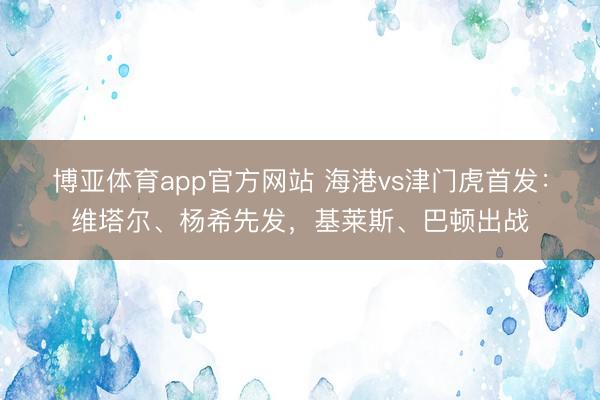 博亚体育app官方网站 海港vs津门虎首发：维塔尔、杨希先发，基莱斯、巴顿出战