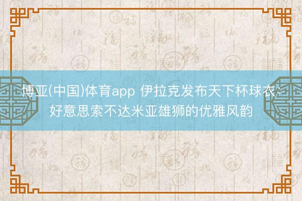 博亚(中国)体育app 伊拉克发布天下杯球衣:好意思索不达米亚雄狮的优雅风韵