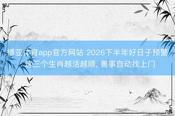 博亚体育app官方网站 2026下半年好日子预警: 这三个生肖越活越顺, 善事自动找上门
