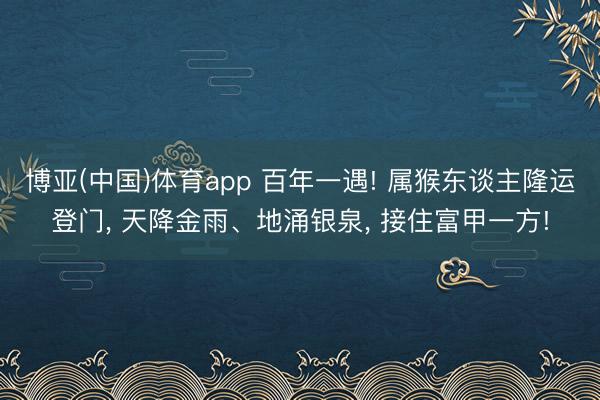 博亚(中国)体育app 百年一遇! 属猴东谈主隆运登门, 天降金雨、地涌银泉, 接住富甲一方!