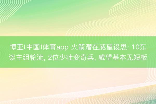 博亚(中国)体育app 火箭潜在威望设思: 10东谈主组轮流， 2位少壮变奇兵， 威望基本无短板