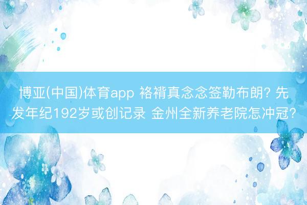 博亚(中国)体育app 袼褙真念念签勒布朗? 先发年纪192岁或创记录 金州全新养老院怎冲冠?