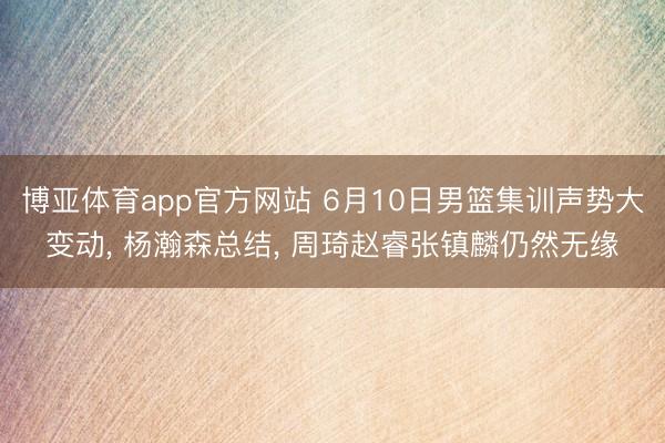 博亚体育app官方网站 6月10日男篮集训声势大变动， 杨瀚森总结， 周琦赵睿张镇麟仍然无缘
