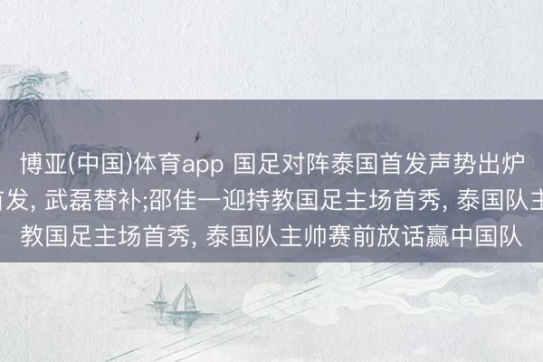 博亚(中国)体育app 国足对阵泰国首发声势出炉: 张玉宁搭档韦世豪首发， 武磊替补;邵佳一迎持教国足主场首秀， 泰国队主帅赛前放话赢中国队