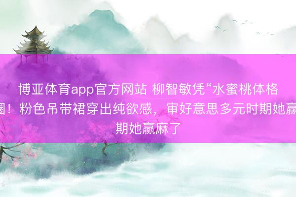 博亚体育app官方网站 柳智敏凭“水蜜桃体格”出圈！粉色吊带裙穿出纯欲感，审好意思多元时期她赢麻了