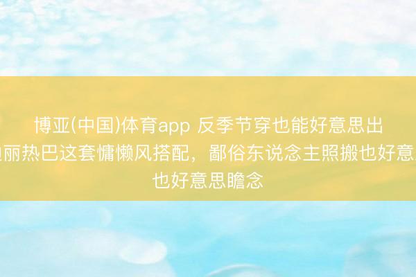 博亚(中国)体育app 反季节穿也能好意思出圈！迪丽热巴这套慵懒风搭配，鄙俗东说念主照搬也好意思瞻念