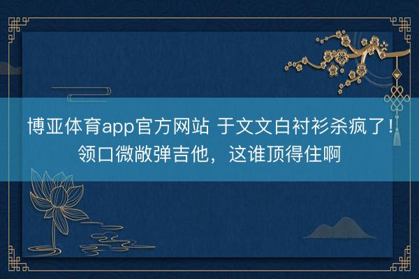 博亚体育app官方网站 于文文白衬衫杀疯了！领口微敞弹吉他，这谁顶得住啊