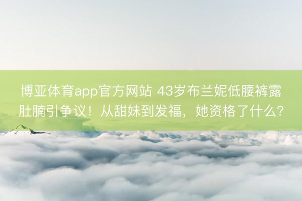 博亚体育app官方网站 43岁布兰妮低腰裤露肚腩引争议!从甜妹到发福,她资格了什么?