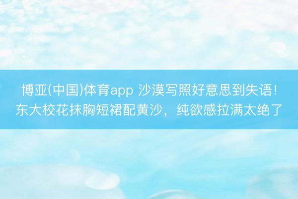 博亚(中国)体育app 沙漠写照好意思到失语！东大校花抹胸短裙配黄沙，纯欲感拉满太绝了