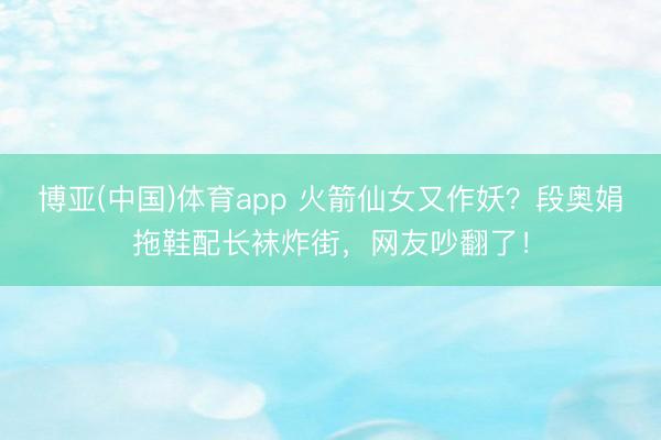 博亚(中国)体育app 火箭仙女又作妖？段奥娟拖鞋配长袜炸街，网友吵翻了！