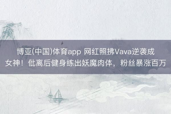 博亚(中国)体育app 网红照拂Vava逆袭成女神!仳离后健身练出妖魔肉体,粉丝暴涨百万