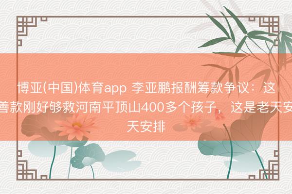 博亚(中国)体育app 李亚鹏报酬筹款争议：这些善款刚好够救河南平顶山400多个孩子，这是老天安排
