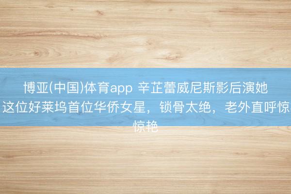 博亚(中国)体育app 辛芷蕾威尼斯影后演她！这位好莱坞首位华侨女星，锁骨太绝，老外直呼惊艳