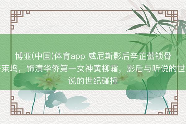博亚(中国)体育app 威尼斯影后辛芷蕾锁骨锁住好莱坞，饰演华侨第一女神黄柳霜，影后与听说的世纪碰撞