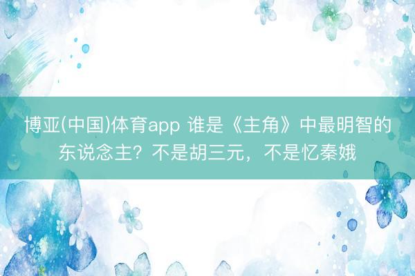 博亚(中国)体育app 谁是《主角》中最明智的东说念主？不是胡三元，不是忆秦娥