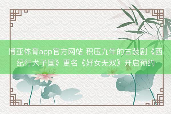 博亚体育app官方网站 积压九年的古装剧《西纪行犬子国》更名《好女无双》开启预约