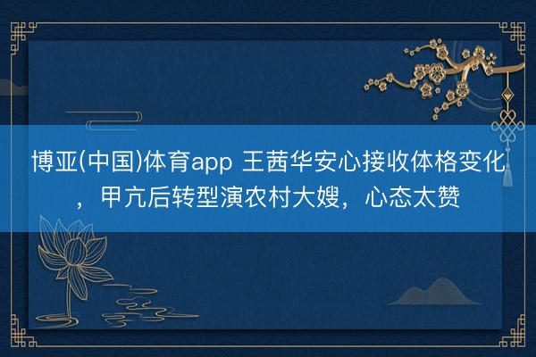 博亚(中国)体育app 王茜华安心接收体格变化，甲亢后转型演农村大嫂，心态太赞