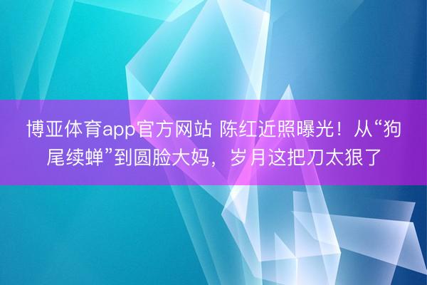 博亚体育app官方网站 陈红近照曝光!从“狗尾续蝉”到圆脸大妈,岁月这把刀太狠了