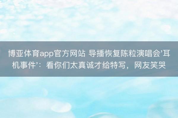 博亚体育app官方网站 导播恢复陈粒演唱会'耳机事件'：看你们太真诚才给特写，网友笑哭
