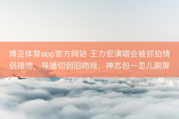 博亚体育app官方网站 王力宏演唱会被抓拍情侣接吻,导播切到旧吻戏,神志包一忽儿刷屏