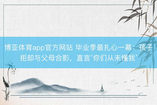 博亚体育app官方网站 毕业季最扎心一幕：孩子拒却与父母合影，直言‘你们从未懂我’