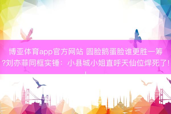 博亚体育app官方网站 圆脸鹅蛋脸谁更胜一筹?刘亦菲同框实锤：小县城小姐直呼天仙位焊死了!
