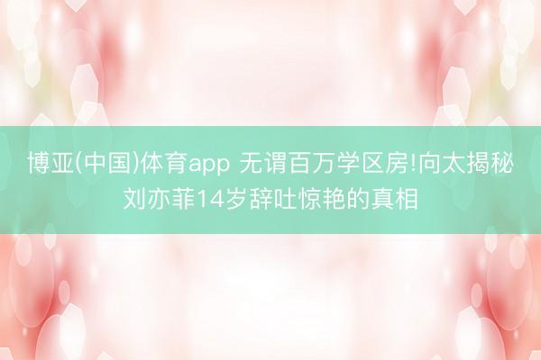 博亚(中国)体育app 无谓百万学区房!向太揭秘刘亦菲14岁辞吐惊艳的真相
