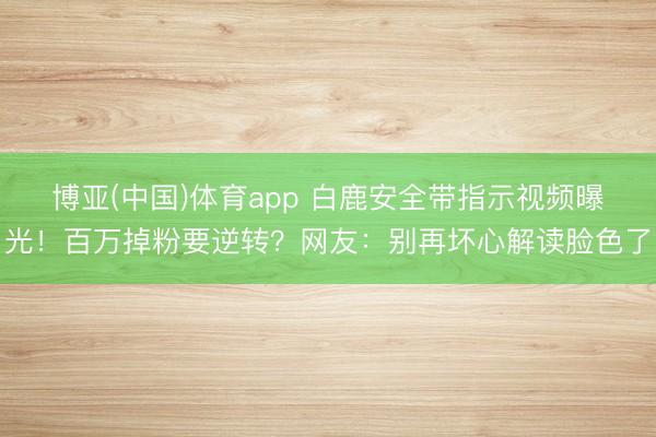 博亚(中国)体育app 白鹿安全带指示视频曝光！百万掉粉要逆转？网友：别再坏心解读脸色了
