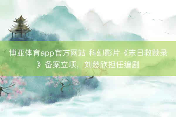 博亚体育app官方网站 科幻影片《末日救赎录》备案立项，刘慈欣担任编剧