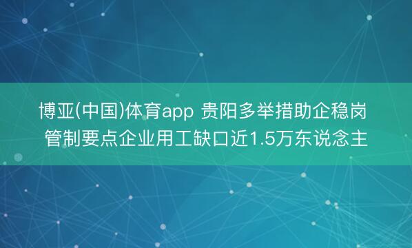 博亚(中国)体育app 贵阳多举措助企稳岗 管制要点企业用工缺口近1.5万东说念主