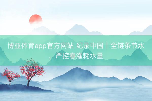 博亚体育app官方网站 纪录中国｜全链条节水，严控春灌耗水量