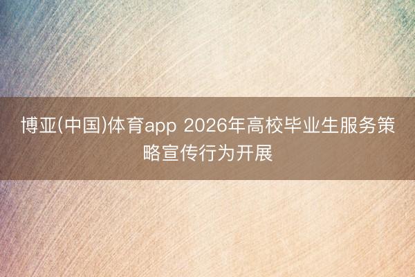 博亚(中国)体育app 2026年高校毕业生服务策略宣传行为开展