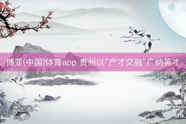 博亚(中国)体育app 贵州以“产才交融”广纳英才