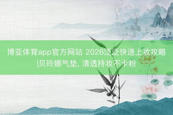 博亚体育app官方网站 2026泛泛快速上妆攻略|贝玲娜气垫， 清透持妆不卡粉