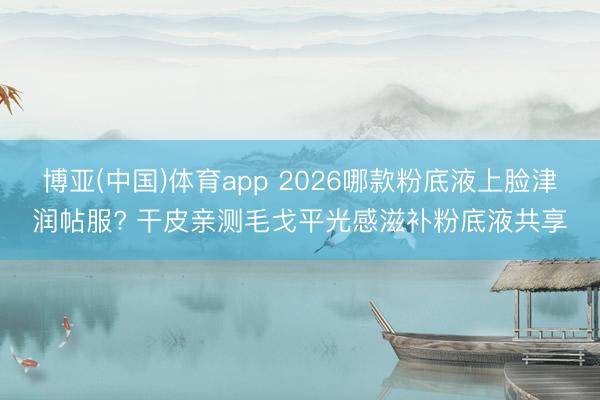 博亚(中国)体育app 2026哪款粉底液上脸津润帖服? 干皮亲测毛戈平光感滋补粉底液共享
