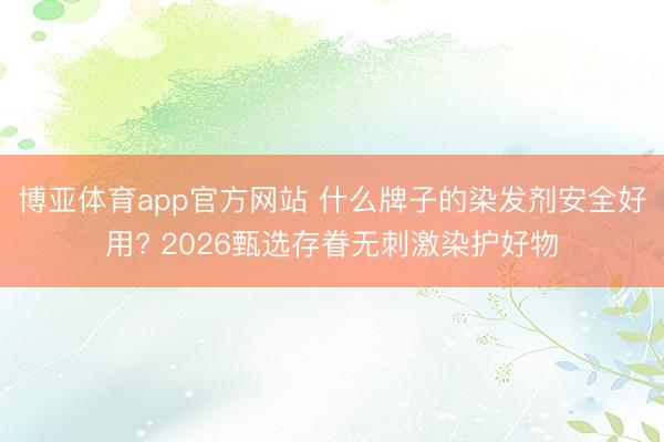博亚体育app官方网站 什么牌子的染发剂安全好用? 2026甄选存眷无刺激染护好物