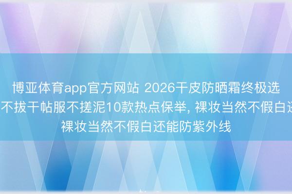 博亚体育app官方网站 2026干皮防晒霜终极选购指南: 保湿不拔干帖服不搓泥10款热点保举， 裸妆当然不假白还能防紫外线