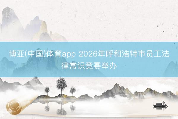 博亚(中国)体育app 2026年呼和浩特市员工法律常识竞赛举办