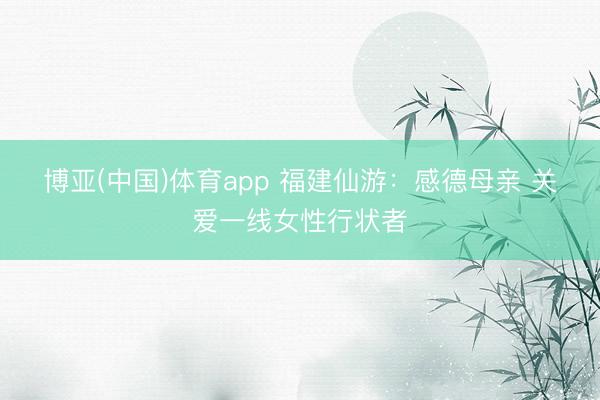 博亚(中国)体育app 福建仙游:感德母亲 关爱一线女性行状者
