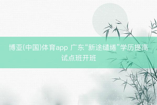 博亚(中国)体育app 广东“新途缱绻”学历提高试点班开班