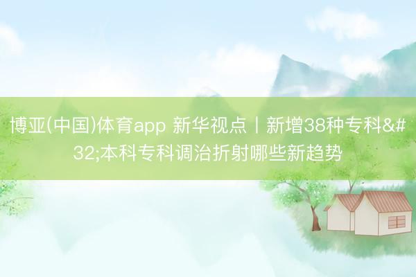 博亚(中国)体育app 新华视点丨新增38种专科 本科专科调治折射哪些新趋势
